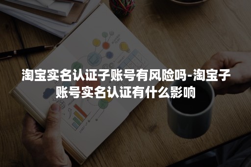 淘宝实名认证子账号有风险吗-淘宝子账号实名认证有什么影响