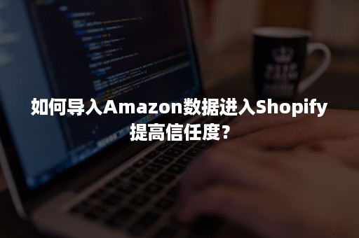 如何导入Amazon数据进入Shopify提高信任度？