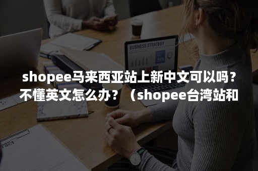 shopee马来西亚站上新中文可以吗？不懂英文怎么办？（shopee台湾站和马来站的区别）