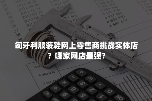 匈牙利服装鞋网上零售商挑战实体店？哪家网店最强？