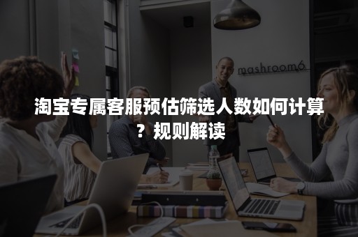 淘宝专属客服预估筛选人数如何计算?规则解读 淘宝专属客服预估筛选人数如何计算?规则解读