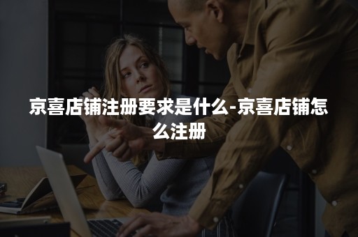 京喜店铺注册要求是什么-京喜店铺怎么注册