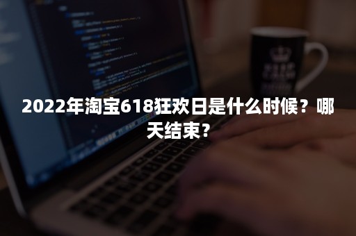 2022年淘宝618狂欢日是什么时候？哪天结束？