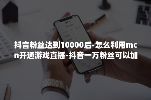 抖音粉丝达到10000后-怎么利用mcn开通游戏直播-抖音一万粉丝可以加入mcn吗