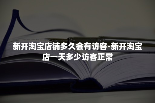 新开淘宝店铺多久会有访客-新开淘宝店一天多少访客正常