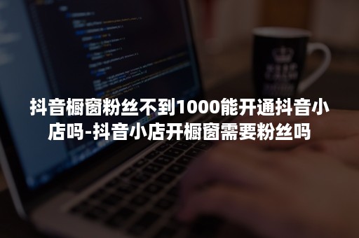抖音橱窗粉丝不到1000能开通抖音小店吗-抖音小店开橱窗需要粉丝吗 抖音橱窗粉丝不到1000能开通抖音小店吗-抖音小店开橱窗需要粉丝吗