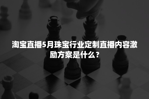 淘宝直播5月珠宝行业定制直播内容激励方案是什么？