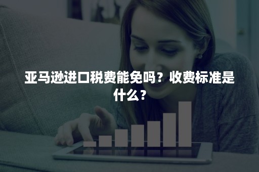 亚马逊进口税费能免吗？收费标准是什么？