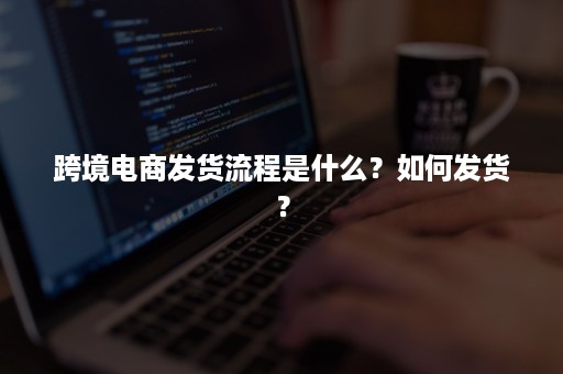 跨境电商发货流程是什么？如何发货？