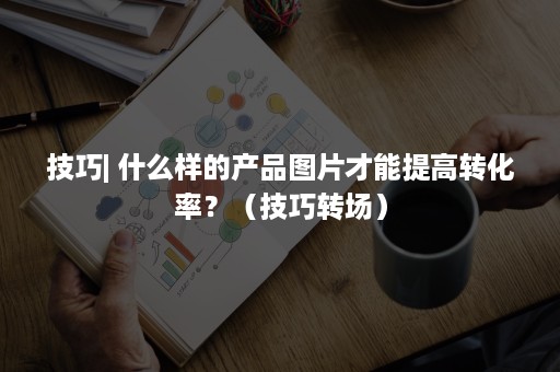 技巧| 什么样的产品图片才能提高转化率？（技巧转场）