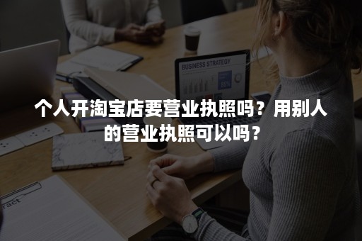 个人开淘宝店要营业执照吗?用别人的营业执照可以吗? 个人开淘宝店要营业执照吗?用别人的营业执照可以吗?