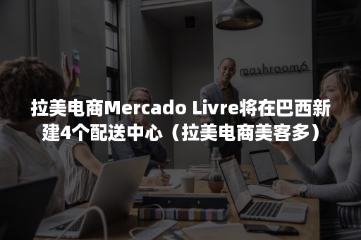 拉美电商Mercado Livre将在巴西新建4个配送中心（拉美电商美客多）