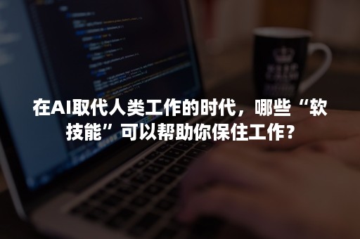 在AI取代人类工作的时代，哪些“软技能”可以帮助你保住工作？