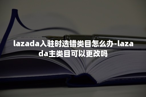 lazada入驻时选错类目怎么办-lazada主类目可以更改吗