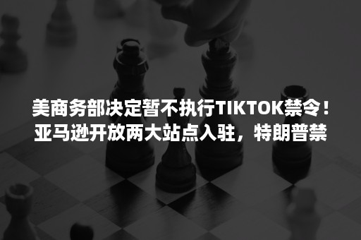 美商务部决定暂不执行TIKTOK禁令！亚马逊开放两大站点入驻，特朗普禁投31家中企