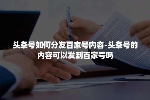 头条号如何分发百家号内容-头条号的内容可以发到百家号吗