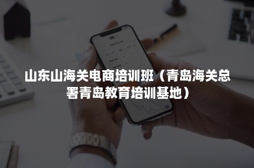 山东山海关电商培训班（青岛海关总署青岛教育培训基地）