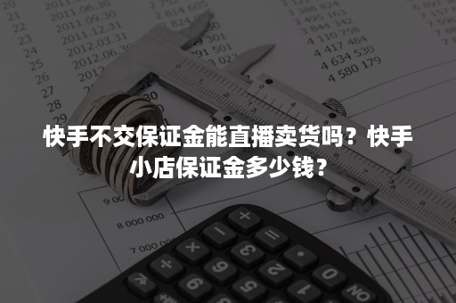 快手不交保证金能直播卖货吗？快手小店保证金多少钱？