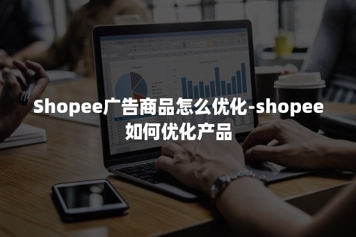 Shopee广告商品怎么优化-shopee如何优化产品