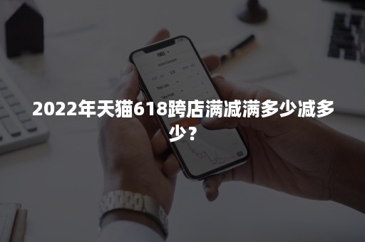 2022年天猫618跨店满减满多少减多少？