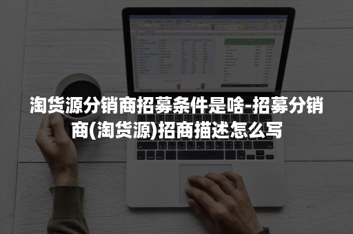 淘货源分销商招募条件是啥-招募分销商(淘货源)招商描述怎么写