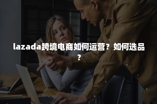 lazada跨境电商如何运营？如何选品？