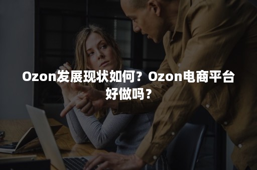 Ozon发展现状如何？Ozon电商平台好做吗？