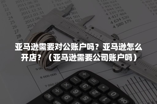 亚马逊需要对公账户吗？亚马逊怎么开店？（亚马逊需要公司账户吗）