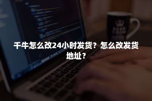 千牛怎么改24小时发货？怎么改发货地址？