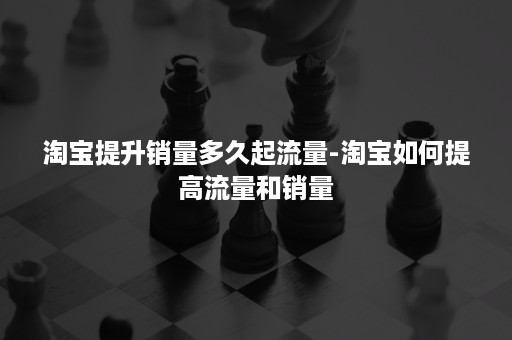 淘宝提升销量多久起流量-淘宝如何提高流量和销量