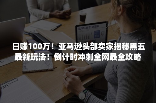 日赚100万！亚马逊头部卖家揭秘黑五最新玩法！倒计时冲刺全网最全攻略来了！