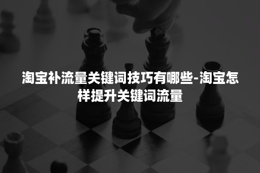 淘宝补流量关键词技巧有哪些-淘宝怎样提升关键词流量