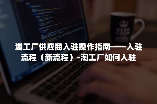 淘工厂供应商入驻操作指南——入驻流程（新流程）-淘工厂如何入驻