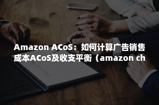 Amazon ACoS：如何计算广告销售成本ACoS及收支平衡（amazon chime）