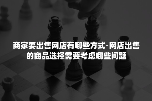 商家要出售网店有哪些方式-网店出售的商品选择需要考虑哪些问题