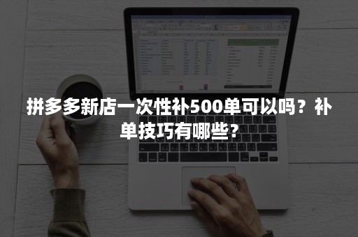 拼多多新店一次性补500单可以吗？补单技巧有哪些？