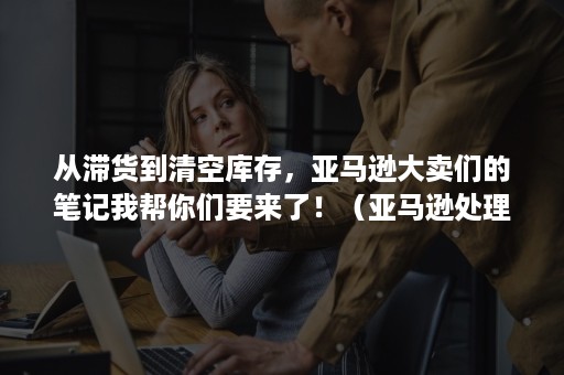 从滞货到清空库存，亚马逊大卖们的笔记我帮你们要来了！（亚马逊处理滞销库存）