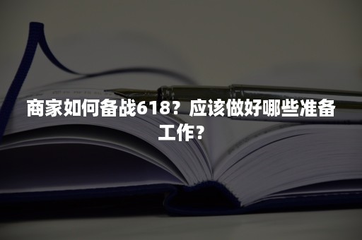 商家如何备战618?应该做好哪些准备工作? 商家如何备战618?应该做好哪些准备工作?