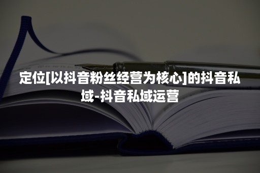 定位[以抖音粉丝经营为核心]的抖音私域-抖音私域运营