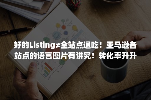 好的Listing≠全站点通吃！亚马逊各站点的语言图片有讲究！转化率升升升！