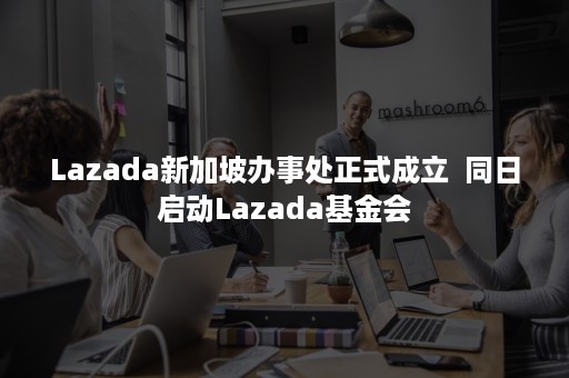 Lazada新加坡办事处正式成立  同日启动Lazada基金会