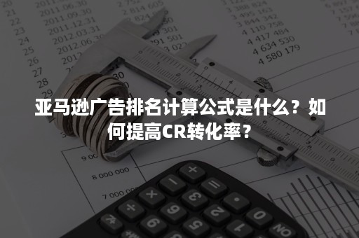 亚马逊广告排名计算公式是什么？如何提高CR转化率？