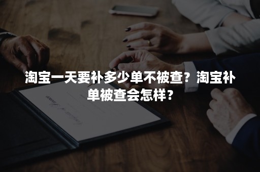 淘宝一天要补多少单不被查？淘宝补单被查会怎样？