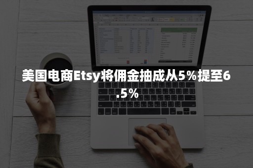 美国电商Etsy将佣金抽成从5%提至6.5%