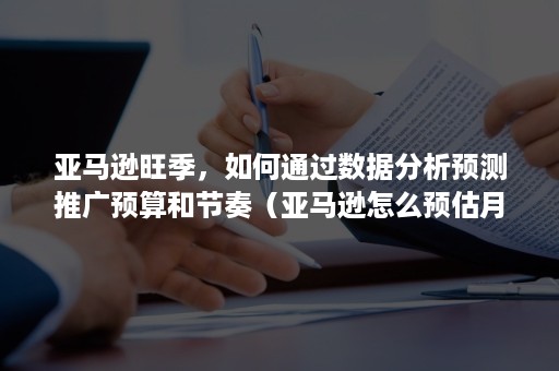 亚马逊旺季，如何通过数据分析预测推广预算和节奏（亚马逊怎么预估月销量）