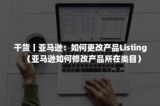 干货丨亚马逊：如何更改产品Listing（亚马逊如何修改产品所在类目）
