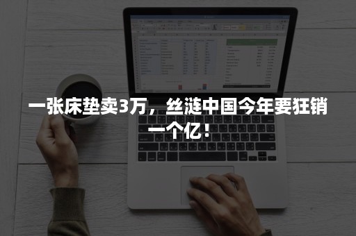 一张床垫卖3万,丝涟中国今年要狂销一个亿! 一张床垫卖3万,丝涟中国今年要狂销一个亿!