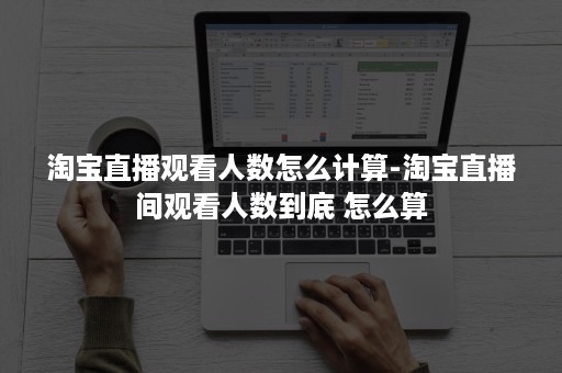 淘宝直播观看人数怎么计算-淘宝直播间观看人数到底 怎么算
