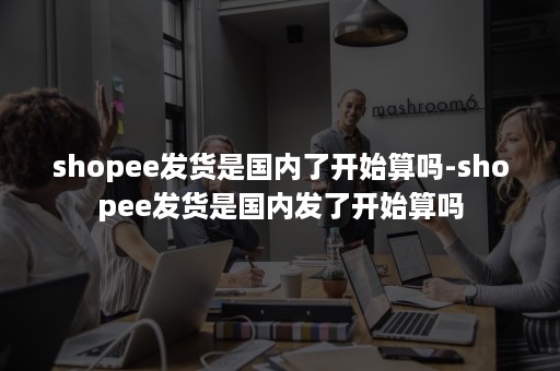 shopee发货是国内了开始算吗-shopee发货是国内发了开始算吗