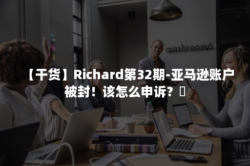 【干货】Richard第32期-亚马逊账户被封！该怎么申诉？​